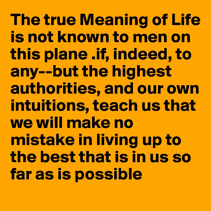The true Meaning of Life is not known to men on this plane .if, indeed, to any--but the highest authorities, and our own intuitions, teach us that we will make no mistake in living up to the best that is in us so far as is possible