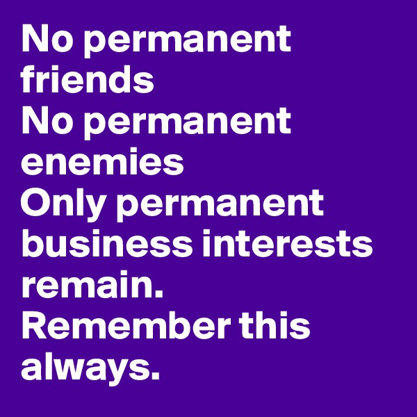 No permanent friends
No permanent enemies
Only permanent business interests remain. 
Remember this always.