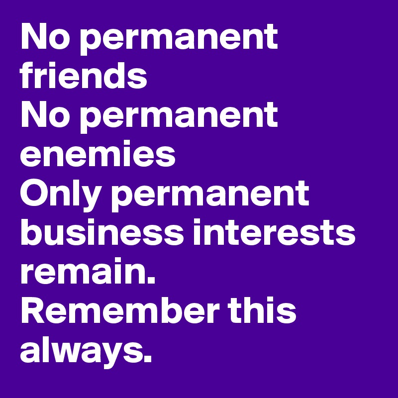 No permanent friends
No permanent enemies
Only permanent business interests remain. 
Remember this always.