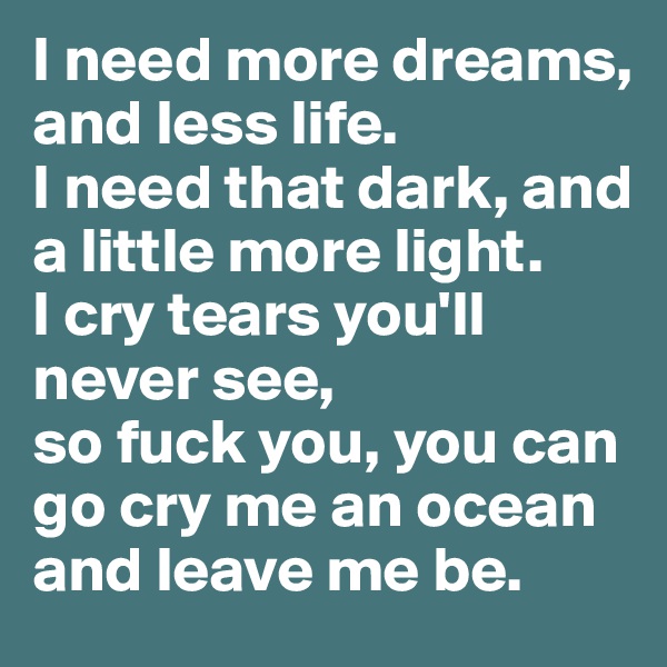 I need more dreams, and less life.
I need that dark, and a little more light.
I cry tears you'll never see, 
so fuck you, you can go cry me an ocean and leave me be.