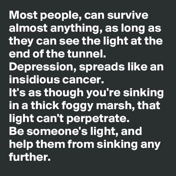 Most people, can survive almost anything, as long as they can see the light at the end of the tunnel. 
Depression, spreads like an insidious cancer. 
It's as though you're sinking in a thick foggy marsh, that light can't perpetrate. 
Be someone's light, and help them from sinking any further. 