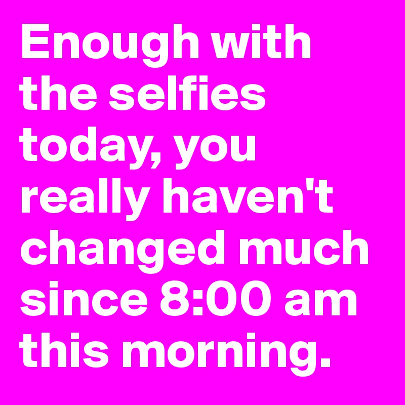 Enough with the selfies today, you really haven't changed much since 8:00 am this morning.