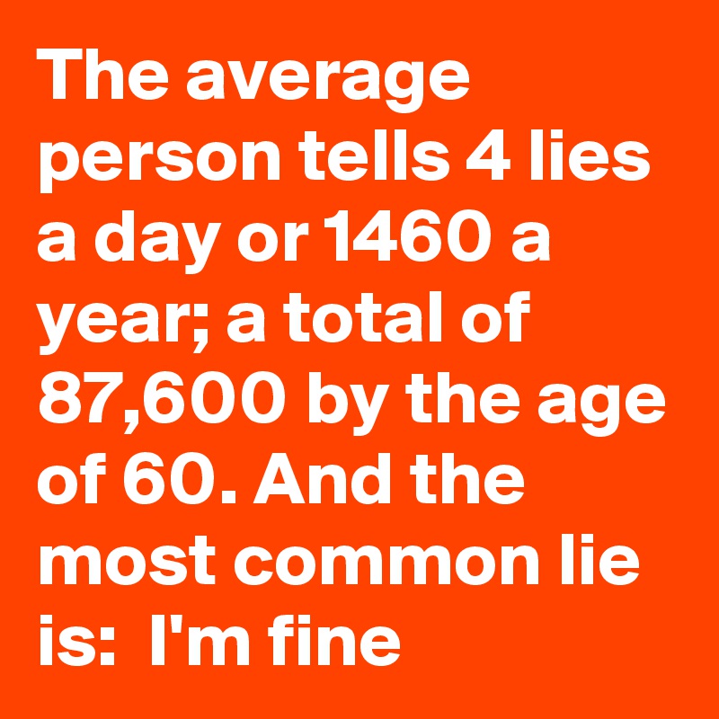 The average person tells 4 lies  a day or 1460 a year; a total of 87,600 by the age of 60. And the most common lie is:  I'm fine 