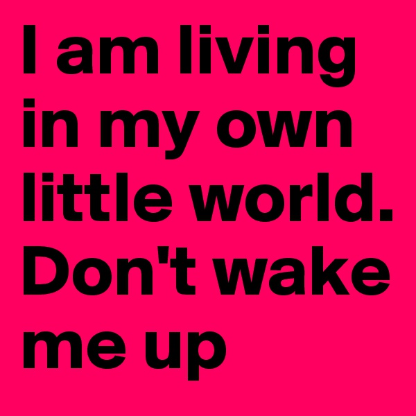 I am living in my own little world. Don't wake me up