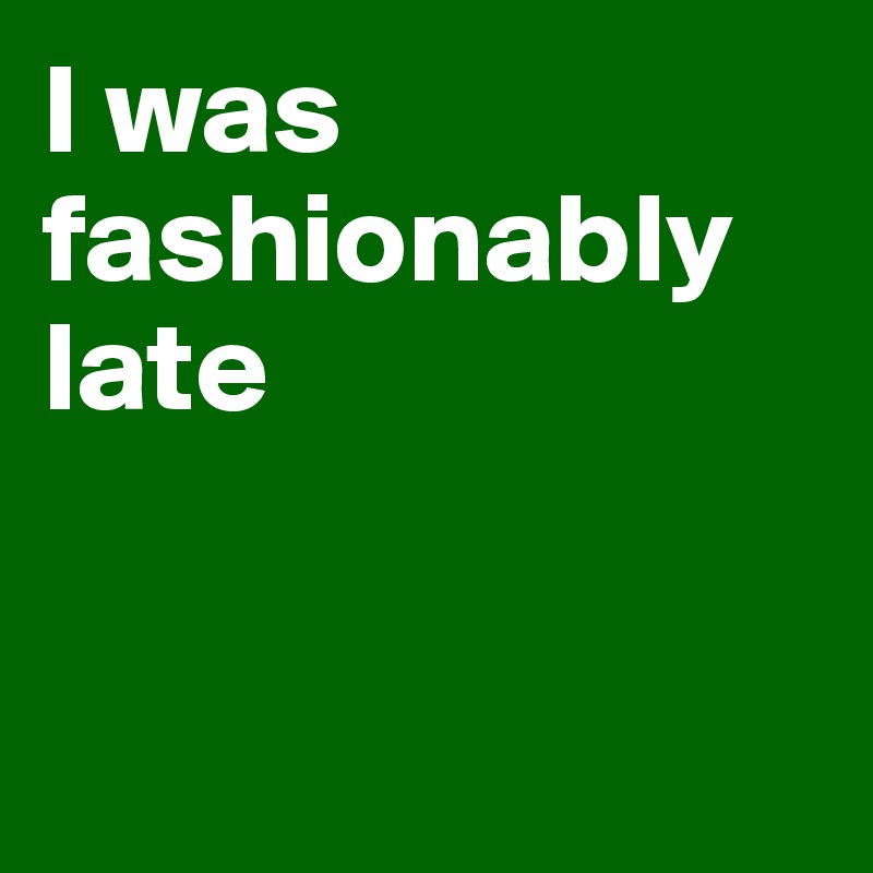 I was fashionably late


