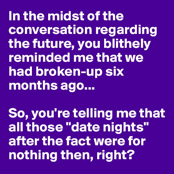 In the midst of the conversation regarding the future, you blithely reminded me that we had broken-up six months ago...

So, you're telling me that all those "date nights" after the fact were for nothing then, right?