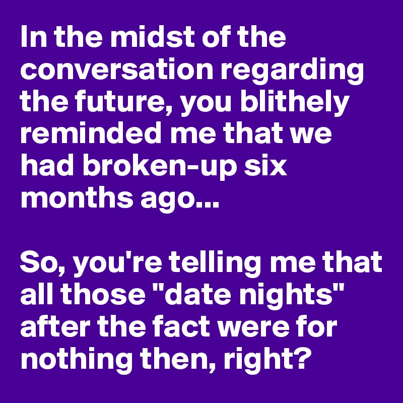 In the midst of the conversation regarding the future, you blithely reminded me that we had broken-up six months ago...

So, you're telling me that all those "date nights" after the fact were for nothing then, right?