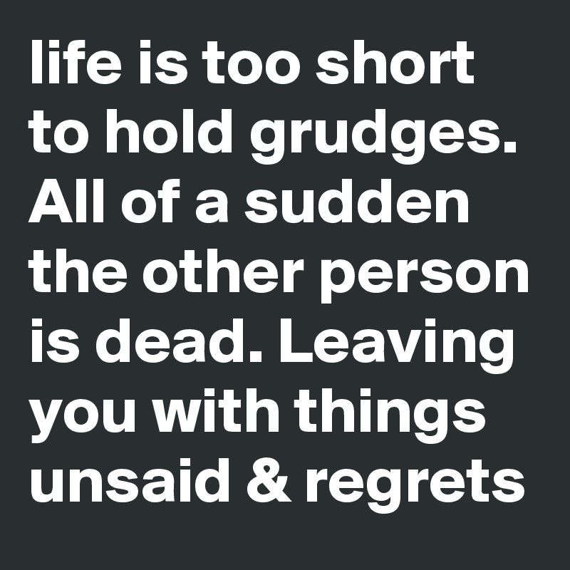 life is too short to hold grudges. All of a sudden the other person is dead. Leaving you with things unsaid & regrets