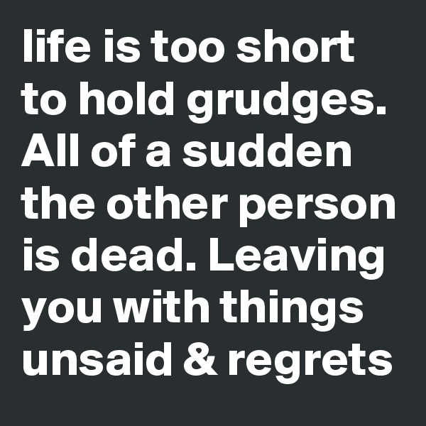 life is too short to hold grudges. All of a sudden the other person is dead. Leaving you with things unsaid & regrets