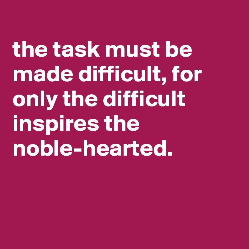 
the task must be made difficult, for only the difficult inspires the noble-hearted.



