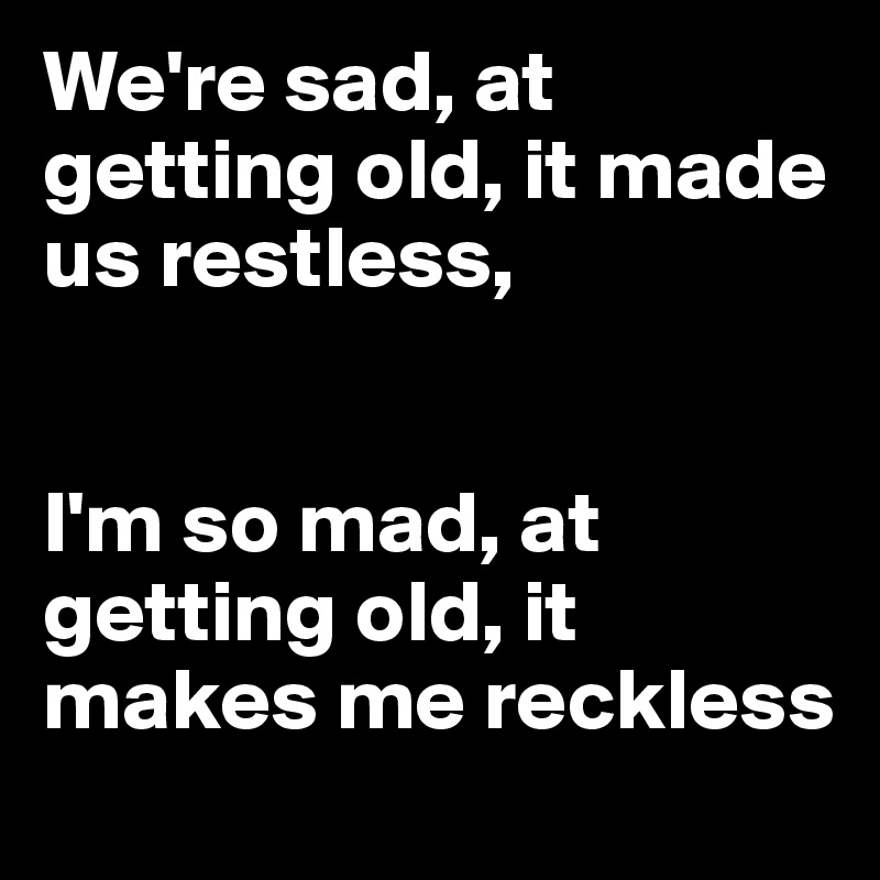 We're sad, at getting old, it made us restless,


I'm so mad, at getting old, it makes me reckless