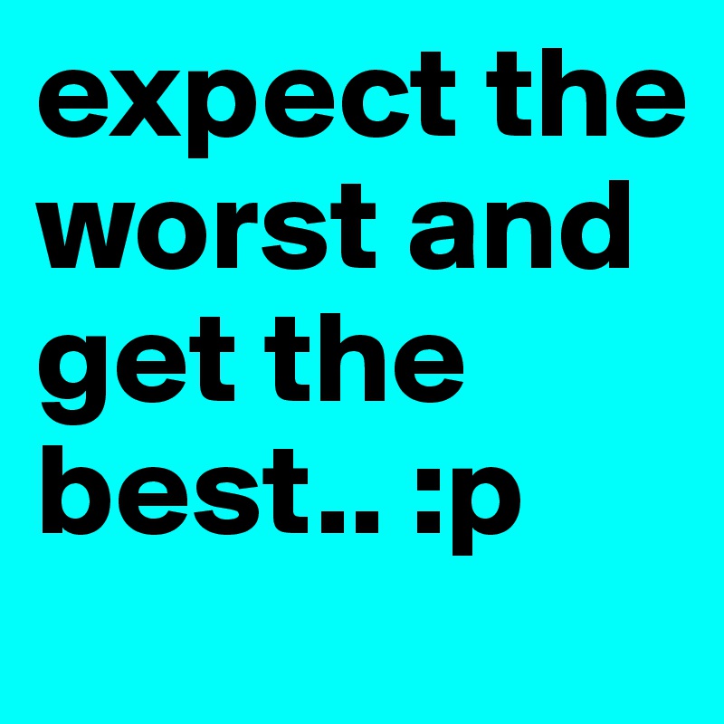 expect the worst and get the best.. :p 