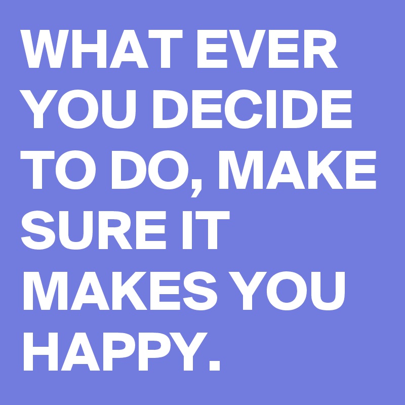 WHAT EVER YOU DECIDE TO DO, MAKE SURE IT MAKES YOU HAPPY.