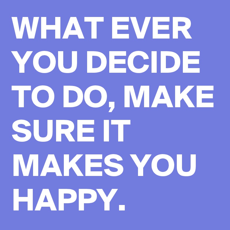 WHAT EVER YOU DECIDE TO DO, MAKE SURE IT MAKES YOU HAPPY.