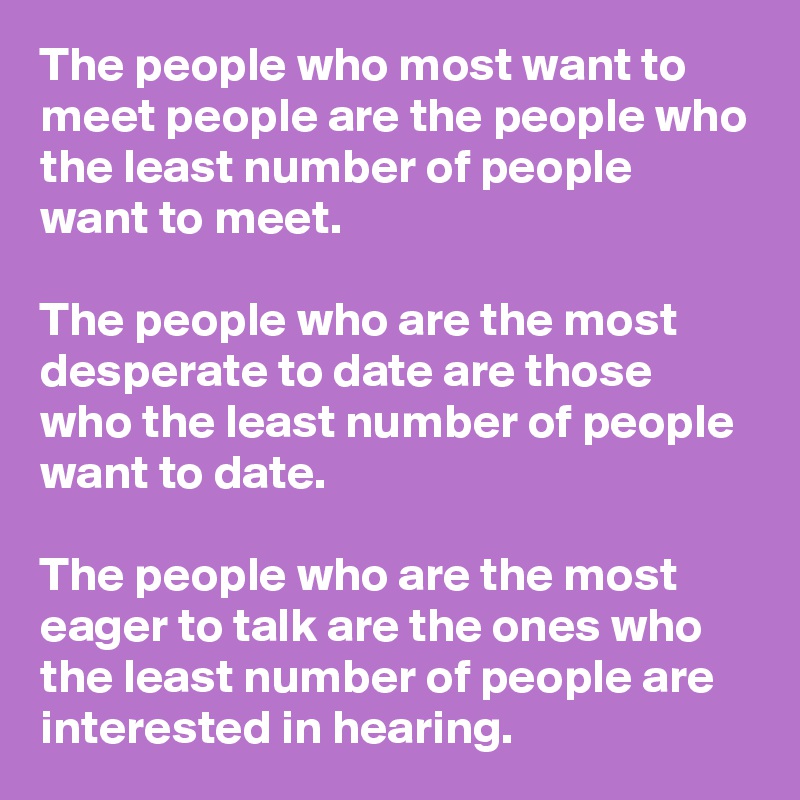 The people who most want to meet people are the people who the least number of people want to meet. 

The people who are the most desperate to date are those who the least number of people want to date. 

The people who are the most eager to talk are the ones who the least number of people are interested in hearing.