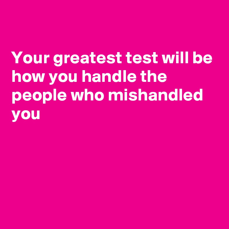 

Your greatest test will be how you handle the people who mishandled you




