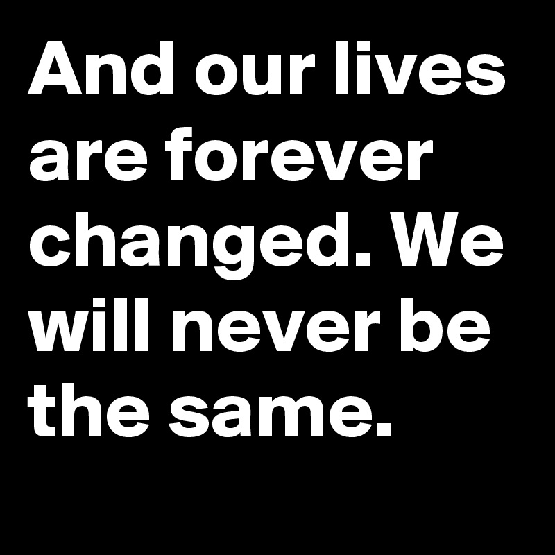 And our lives are forever changed. We will never be the same.