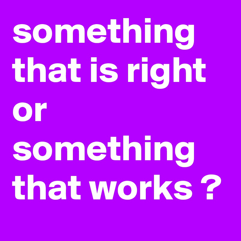 something that is right or something that works ?