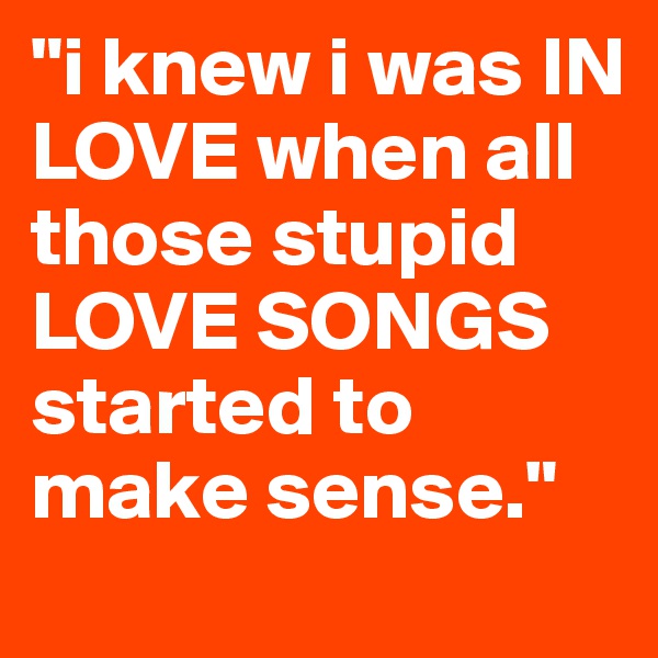 "i knew i was IN LOVE when all those stupid LOVE SONGS started to make sense." 