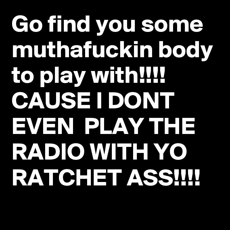 Go find you some muthafuckin body to play with!!!!
CAUSE I DONT EVEN  PLAY THE RADIO WITH YO RATCHET ASS!!!!