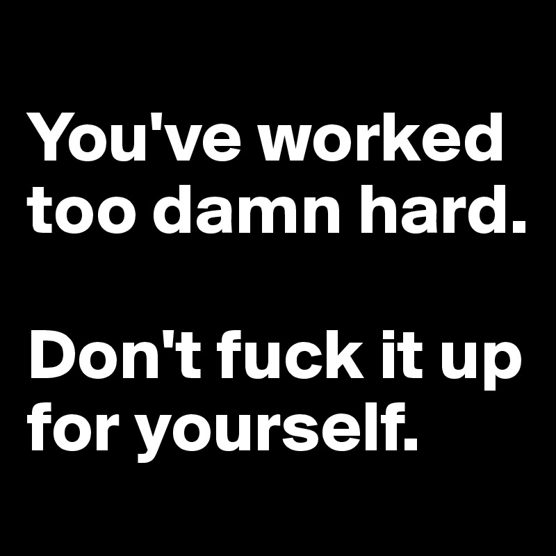 
You've worked too damn hard. 

Don't fuck it up for yourself.