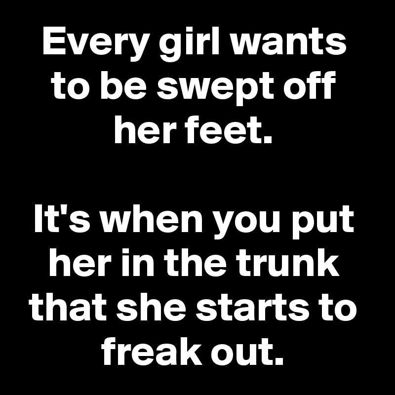 Every girl wants to be swept off her feet.

It's when you put her in the trunk that she starts to freak out.