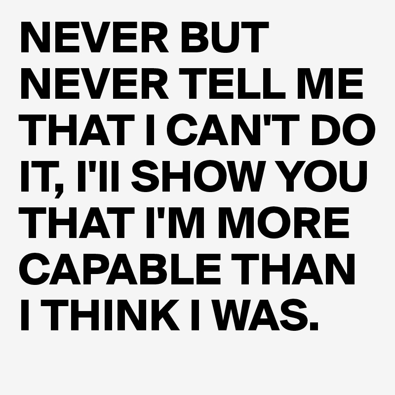 NEVER BUT NEVER TELL ME THAT I CAN'T DO IT, I'll SHOW YOU THAT I'M MORE CAPABLE THAN I THINK I WAS.