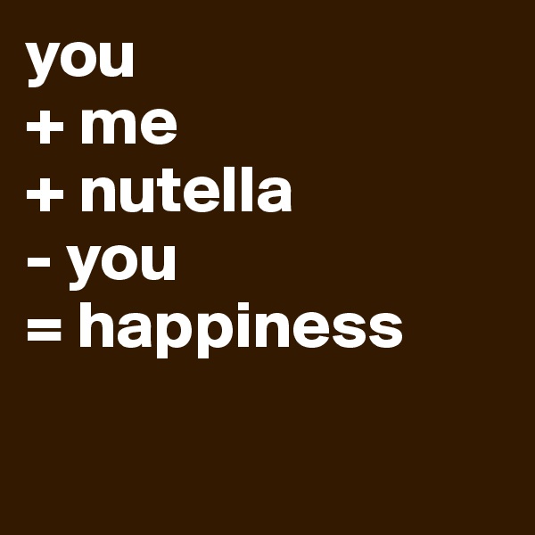 you
+ me
+ nutella
- you
= happiness

