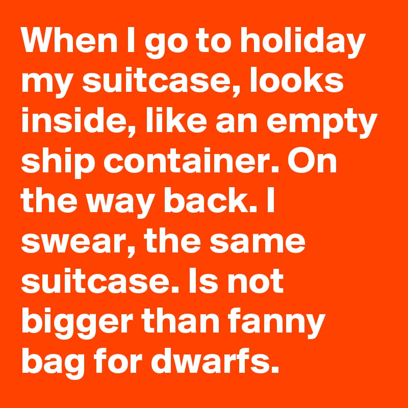When I go to holiday my suitcase, looks inside, like an empty ship container. On the way back. I swear, the same suitcase. Is not bigger than fanny bag for dwarfs.