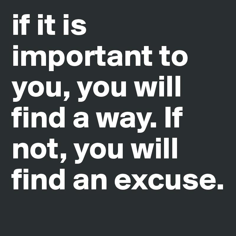 if it is important to you, you will find a way. If not, you will find an excuse. 