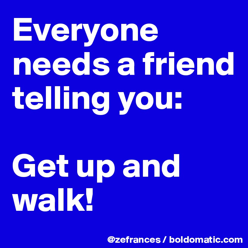 Everyone needs a friend telling you:

Get up and walk!