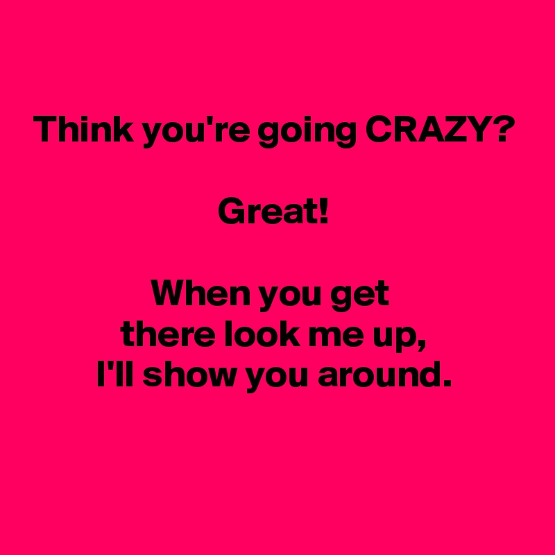 

Think you're going CRAZY?

Great!

When you get 
there look me up,
I'll show you around.

