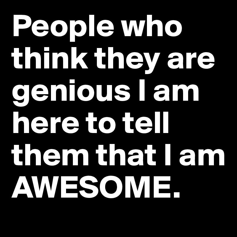 People who think they are genious I am here to tell them that I am AWESOME.