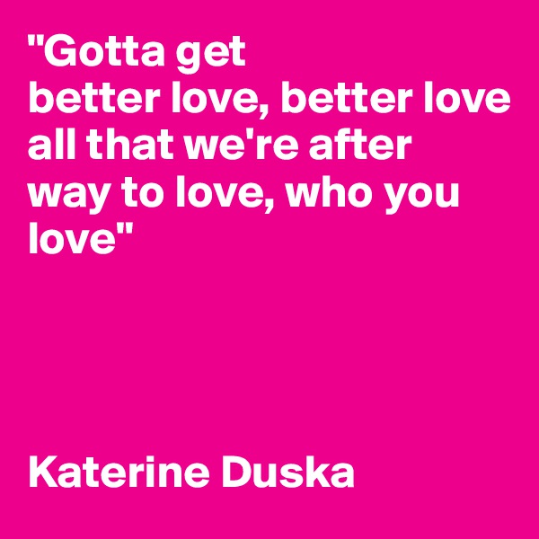 "Gotta get
better love, better love 
all that we're after
way to love, who you love"




Katerine Duska