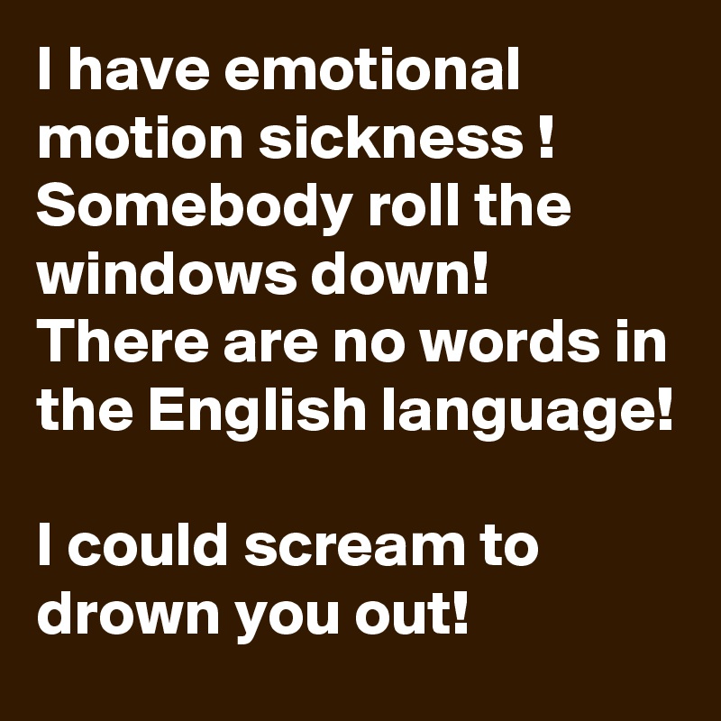 I have emotional motion sickness !
Somebody roll the windows down!
There are no words in the English language!

I could scream to drown you out!