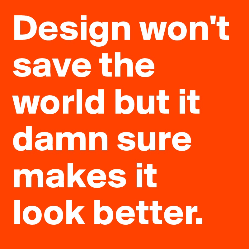Design won't save the world but it damn sure makes it look better.