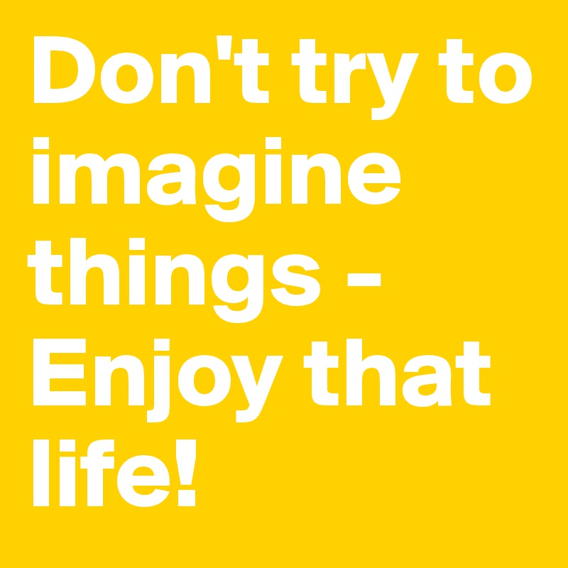 Don't try to imagine things - Enjoy that life!
