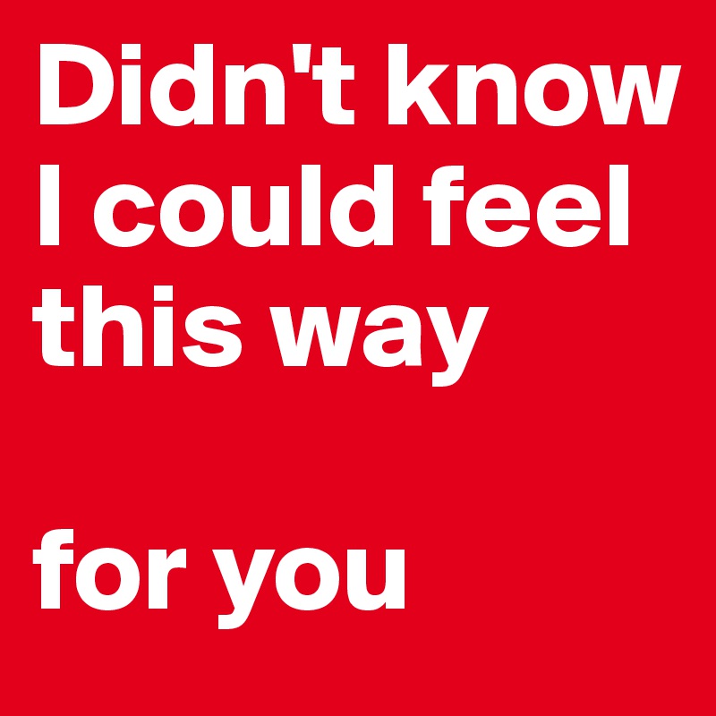 Didn't know I could feel this way

for you