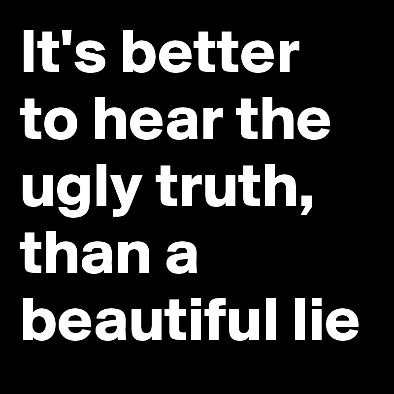 It's better to hear the ugly truth, than a beautiful lie