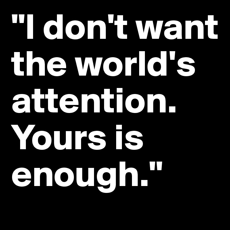 "I don't want the world's attention.
Yours is enough."