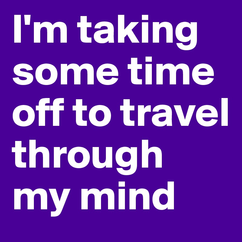 I'm taking some time off to travel through my mind