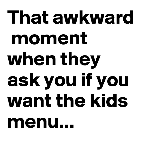 That awkward  moment when they ask you if you want the kids menu...