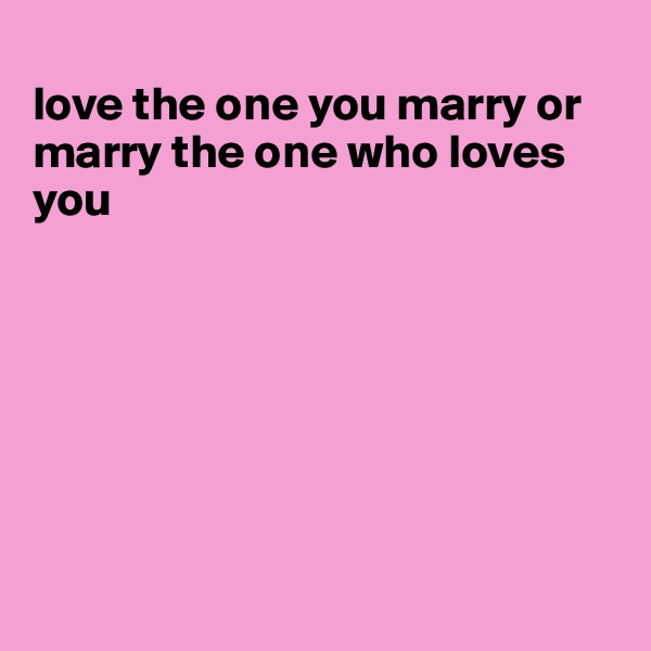
love the one you marry or marry the one who loves you








