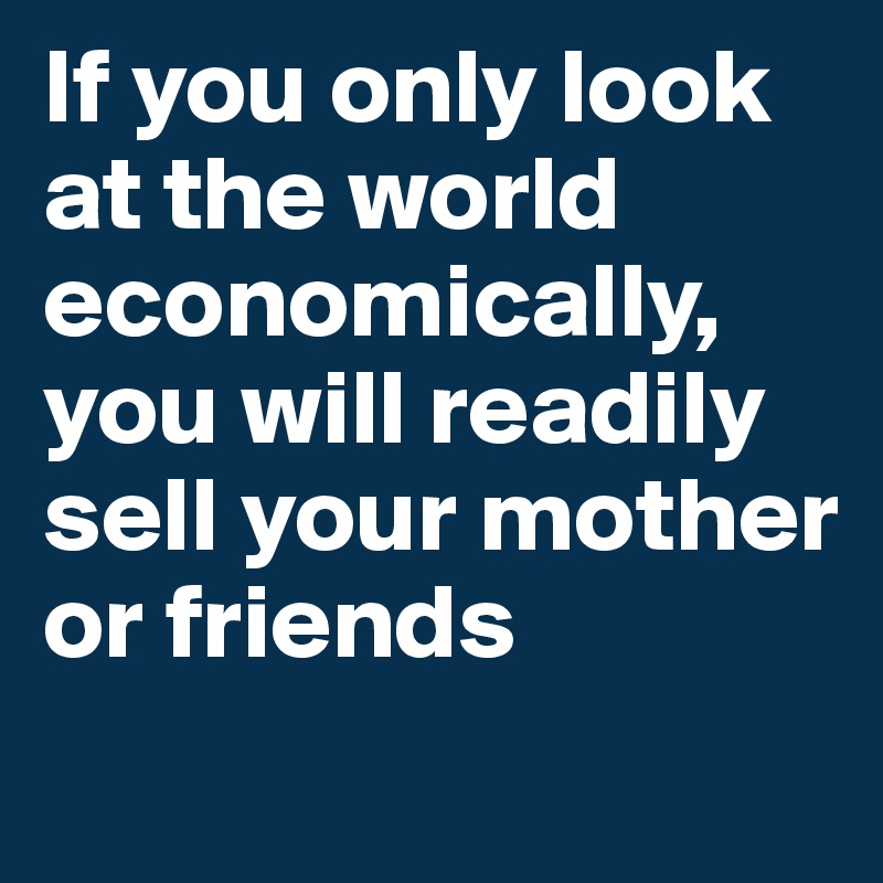 If you only look at the world economically, you will readily sell your mother or friends
