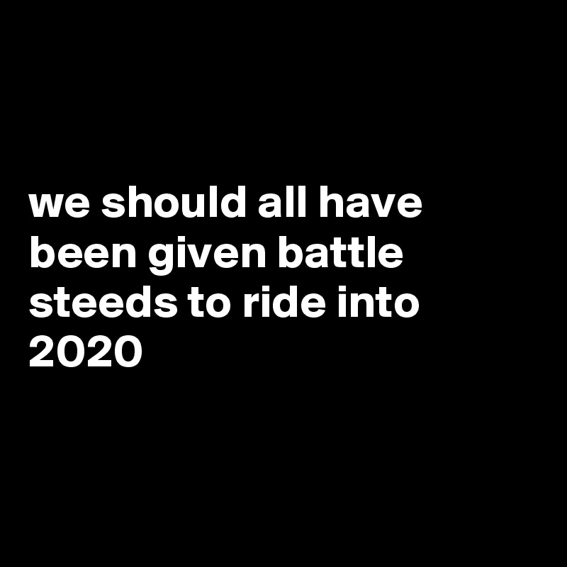 


we should all have been given battle steeds to ride into 2020


