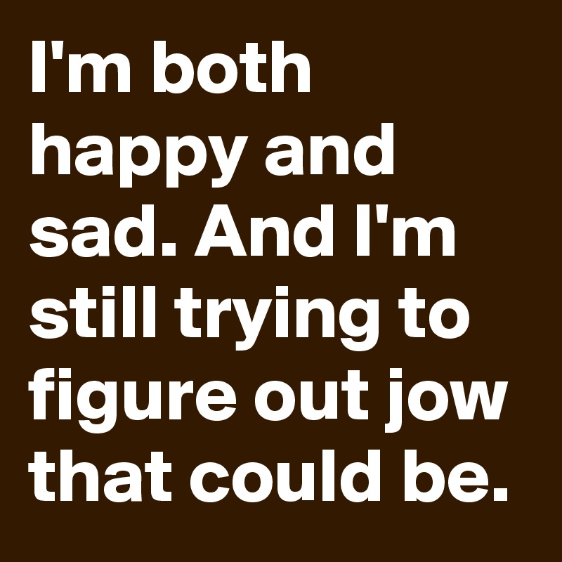 I'm both happy and sad. And I'm still trying to figure out jow that could be.