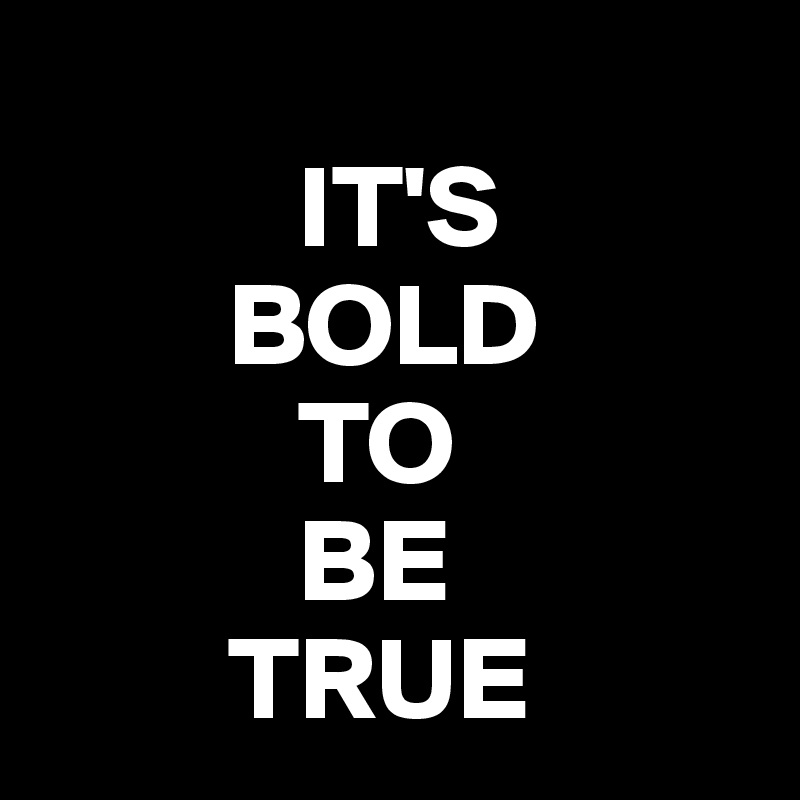 
           IT'S
        BOLD
           TO
           BE
        TRUE