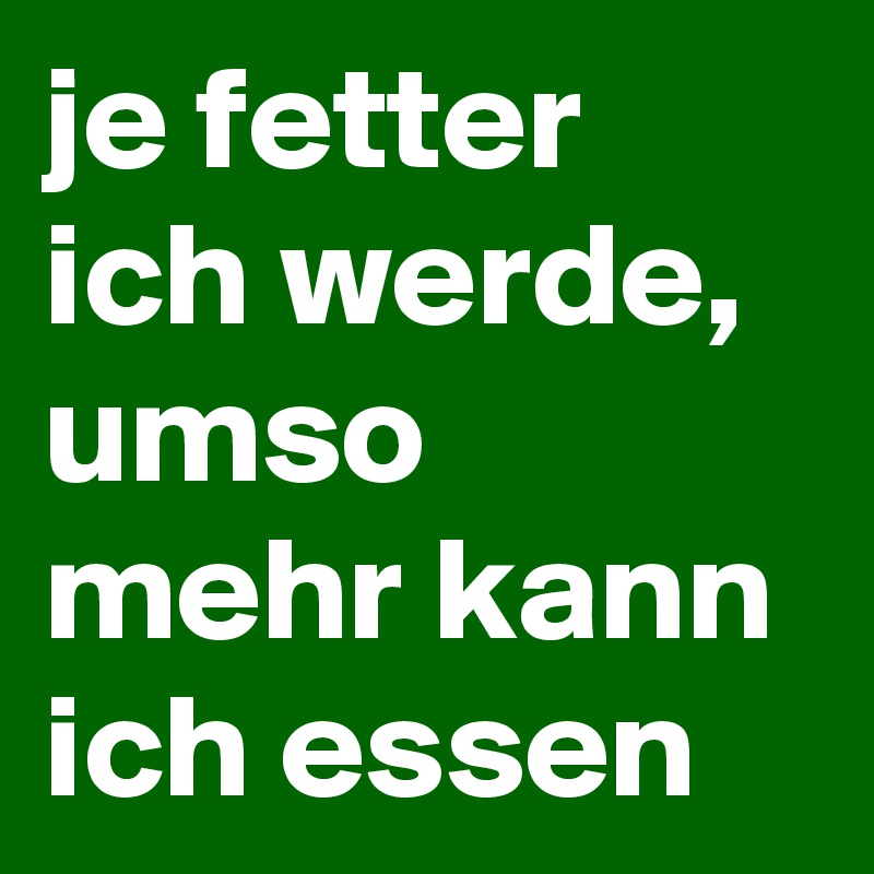 je fetter ich werde, umso mehr kann ich essen