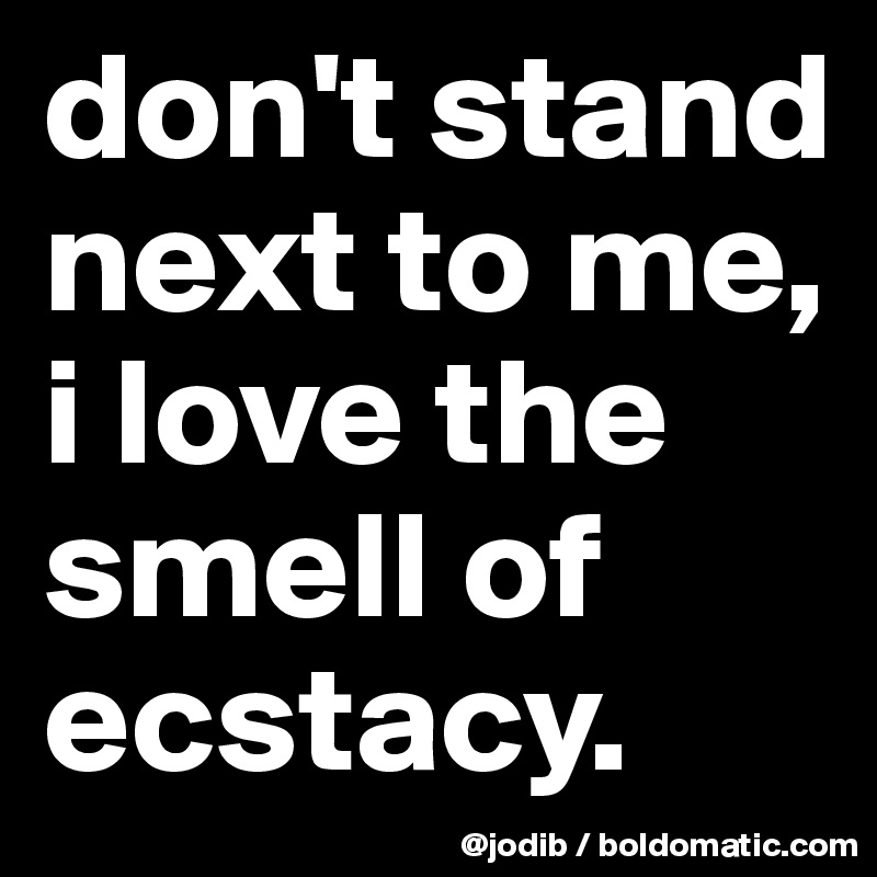 don't stand next to me, i love the smell of ecstacy.