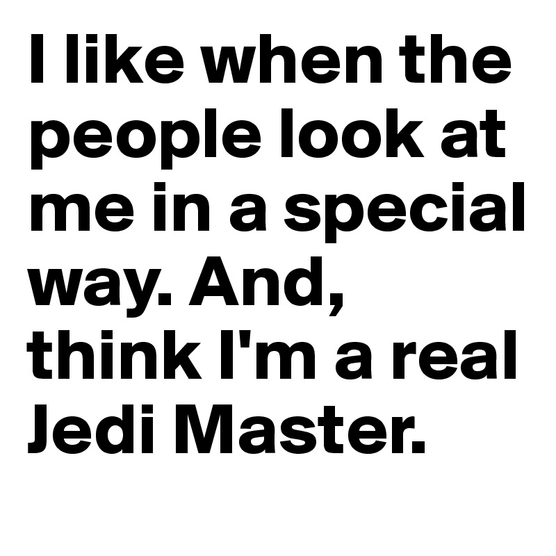 I like when the people look at me in a special way. And, think I'm a real Jedi Master.